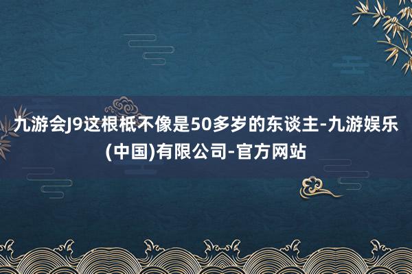 九游会J9这根柢不像是50多岁的东谈主-九游娱乐(中国)有限公司-官方网站