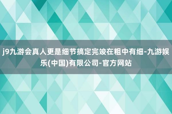 j9九游会真人更是细节搞定完竣在粗中有细-九游娱乐(中国)有限公司-官方网站