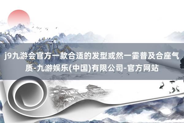 j9九游会官方一款合适的发型或然一霎普及合座气质-九游娱乐(中国)有限公司-官方网站