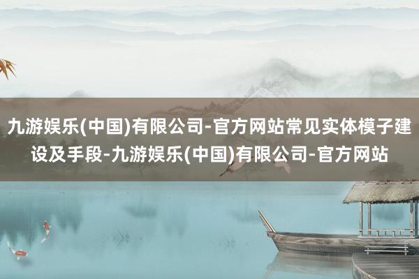 九游娱乐(中国)有限公司-官方网站常见实体模子建设及手段-九游娱乐(中国)有限公司-官方网站