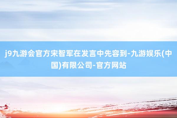 j9九游会官方宋智军在发言中先容到-九游娱乐(中国)有限公司-官方网站