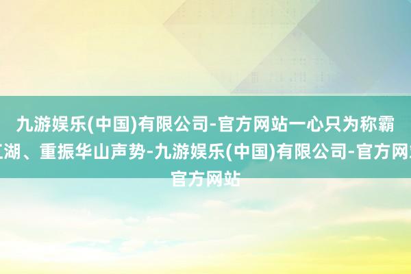 九游娱乐(中国)有限公司-官方网站一心只为称霸江湖、重振华山声势-九游娱乐(中国)有限公司-官方网站