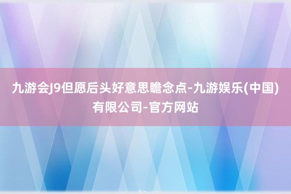 九游会J9但愿后头好意思瞻念点-九游娱乐(中国)有限公司-官方网站