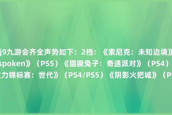 j9九游会齐全声势如下：2档：《索尼克：未知边境》（PS4/PS5）《Forspoken》（PS5）《猖獗兔子：奇遇派对》（PS4）《寰宇汽车拉力锦标赛：世代》（PS4/PS5）《阴影火把城》（PS4/PS5）《侏罗纪寰宇：进化2》（PS4/PS5）《咖啡心语》（PS4/PS5）《咖啡心语第二集：洛神花与蝴蝶》（PS4/PS5）《盛大之心》（PS4/PS5）《PHOGS》（PS4）《只只大冒险》（