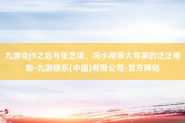 九游会J9之后与张艺谋、冯小刚等大导演的泛泛相助-九游娱乐(中国)有限公司-官方网站