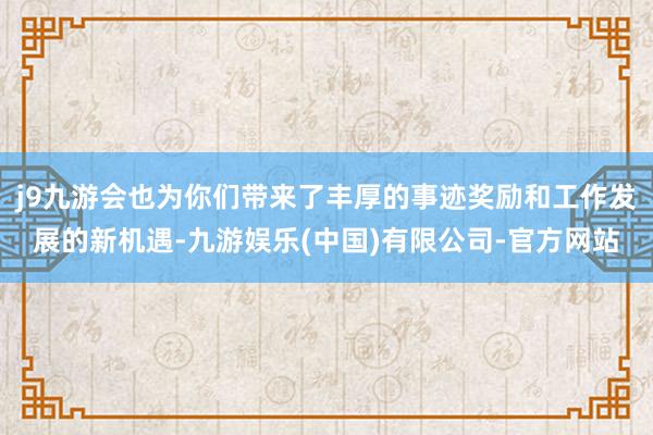 j9九游会也为你们带来了丰厚的事迹奖励和工作发展的新机遇-九游娱乐(中国)有限公司-官方网站