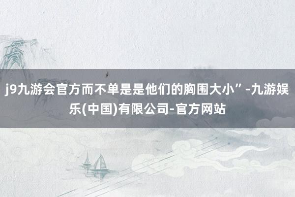 j9九游会官方而不单是是他们的胸围大小”-九游娱乐(中国)有限公司-官方网站