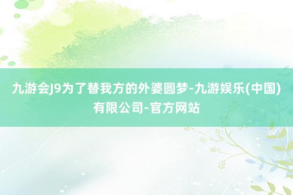 九游会J9为了替我方的外婆圆梦-九游娱乐(中国)有限公司-官方网站