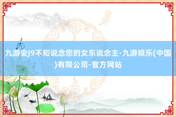 九游会J9不知说念您的女东说念主-九游娱乐(中国)有限公司-官方网站