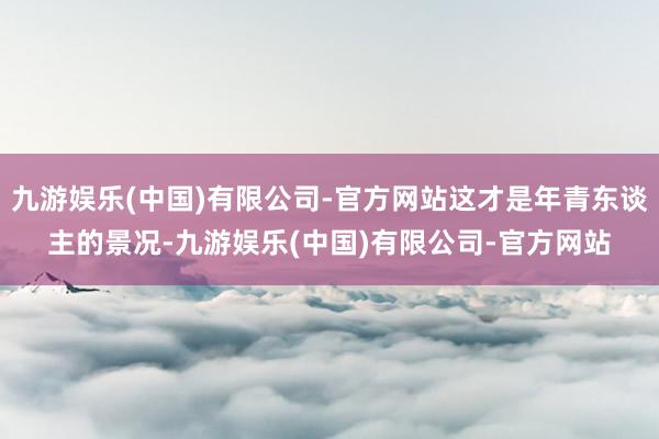 九游娱乐(中国)有限公司-官方网站这才是年青东谈主的景况-九游娱乐(中国)有限公司-官方网站