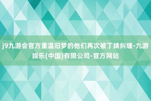 j9九游会官方重温旧梦的他们再次被丁婧纠缠-九游娱乐(中国)有限公司-官方网站