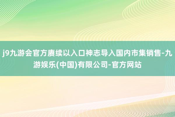 j9九游会官方赓续以入口神志导入国内市集销售-九游娱乐(中国)有限公司-官方网站