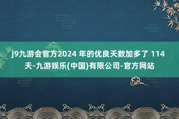 j9九游会官方2024 年的优良天数加多了 114 天-九游娱乐(中国)有限公司-官方网站