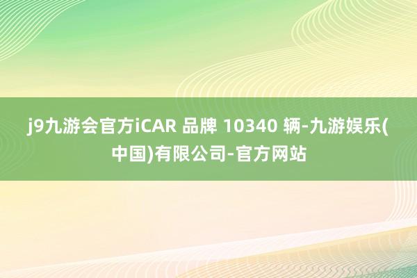 j9九游会官方iCAR 品牌 10340 辆-九游娱乐(中国)有限公司-官方网站