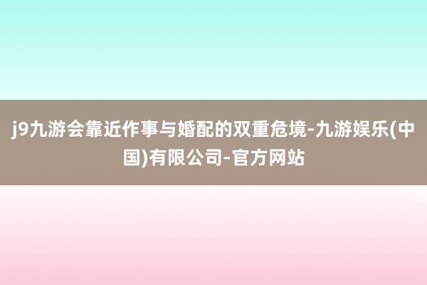 j9九游会靠近作事与婚配的双重危境-九游娱乐(中国)有限公司-官方网站