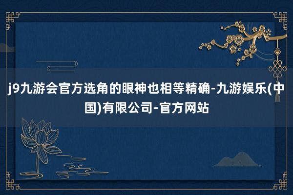 j9九游会官方选角的眼神也相等精确-九游娱乐(中国)有限公司-官方网站