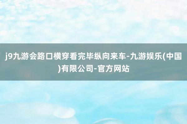 j9九游会路口横穿看完毕纵向来车-九游娱乐(中国)有限公司-官方网站