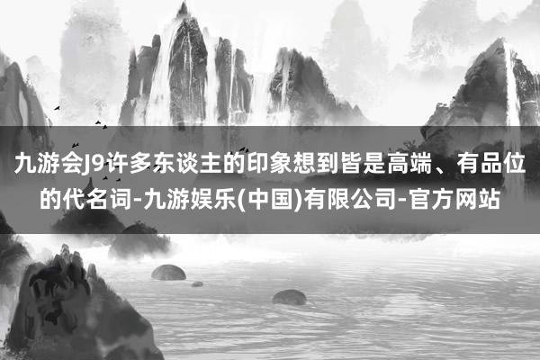 九游会J9许多东谈主的印象想到皆是高端、有品位的代名词-九游娱乐(中国)有限公司-官方网站