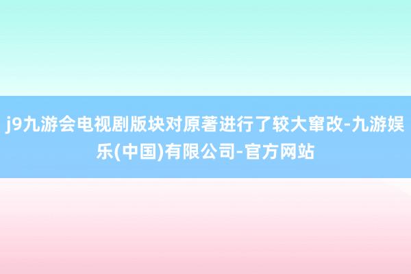 j9九游会电视剧版块对原著进行了较大窜改-九游娱乐(中国)有限公司-官方网站