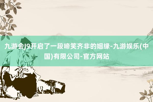 九游会J9开启了一段啼笑齐非的姻缘-九游娱乐(中国)有限公司-官方网站