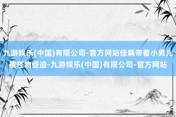 九游娱乐(中国)有限公司-官方网站佳耦带着小男儿被怪物蹙迫-九游娱乐(中国)有限公司-官方网站