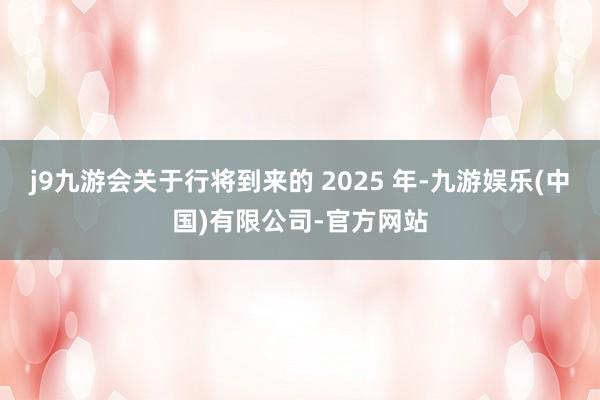 j9九游会关于行将到来的 2025 年-九游娱乐(中国)有限公司-官方网站