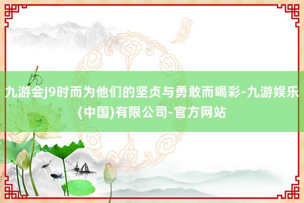 九游会J9时而为他们的坚贞与勇敢而喝彩-九游娱乐(中国)有限公司-官方网站