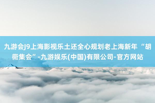 九游会J9上海影视乐土还全心规划老上海新年 “胡衕集会”-九游娱乐(中国)有限公司-官方网站