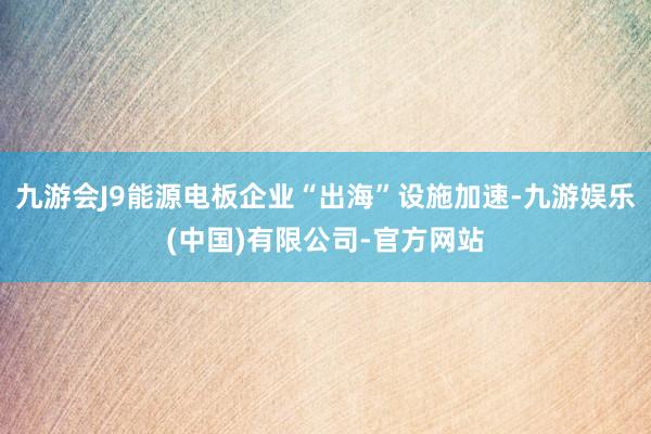 九游会J9能源电板企业“出海”设施加速-九游娱乐(中国)有限公司-官方网站