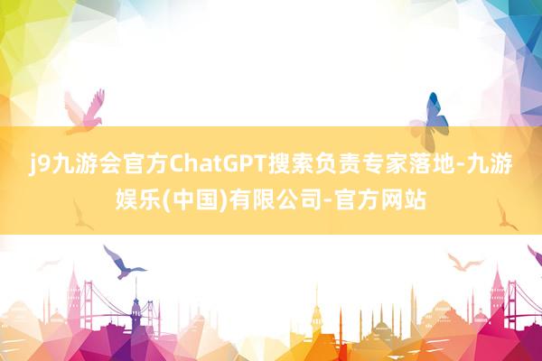 j9九游会官方ChatGPT搜索负责专家落地-九游娱乐(中国)有限公司-官方网站