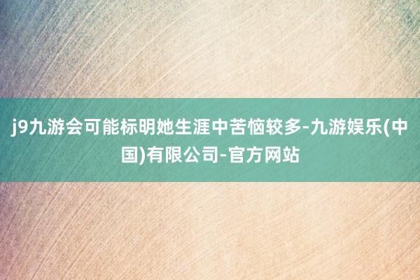 j9九游会可能标明她生涯中苦恼较多-九游娱乐(中国)有限公司-官方网站