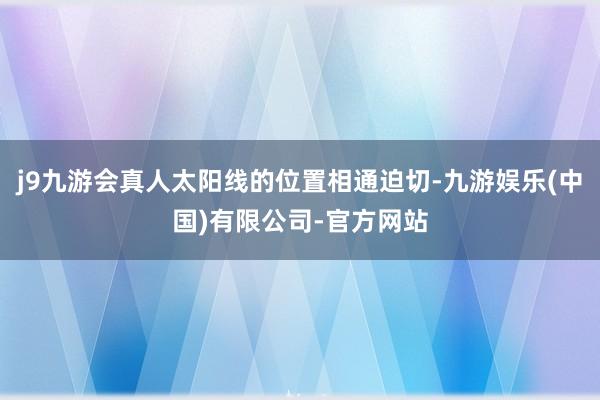 j9九游会真人太阳线的位置相通迫切-九游娱乐(中国)有限公司-官方网站