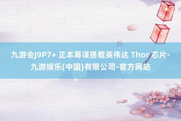 九游会J9P7+ 正本筹谋搭载英伟达 Thor 芯片-九游娱乐(中国)有限公司-官方网站