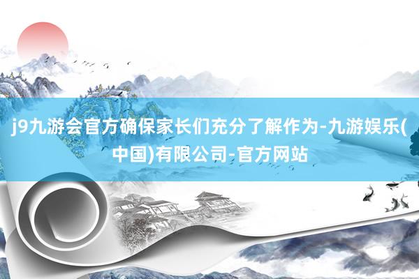 j9九游会官方确保家长们充分了解作为-九游娱乐(中国)有限公司-官方网站