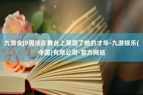 九游会J9周洁在舞台上展现了她的才华-九游娱乐(中国)有限公司-官方网站