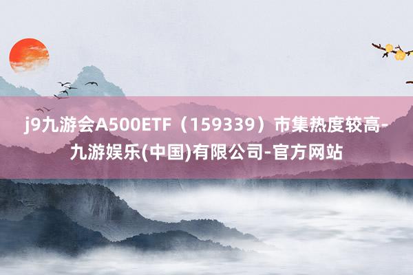 j9九游会A500ETF（159339）市集热度较高-九游娱乐(中国)有限公司-官方网站