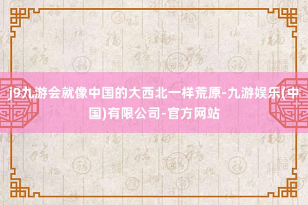 j9九游会就像中国的大西北一样荒原-九游娱乐(中国)有限公司-官方网站