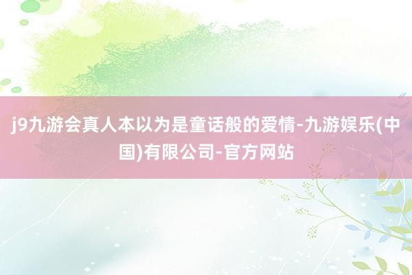 j9九游会真人本以为是童话般的爱情-九游娱乐(中国)有限公司-官方网站