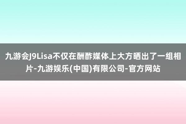 九游会J9Lisa不仅在酬酢媒体上大方晒出了一组相片-九游娱乐(中国)有限公司-官方网站