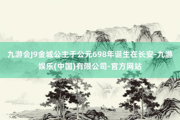 九游会J9金城公主于公元698年诞生在长安-九游娱乐(中国)有限公司-官方网站