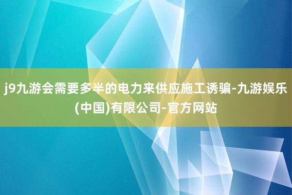 j9九游会需要多半的电力来供应施工诱骗-九游娱乐(中国)有限公司-官方网站