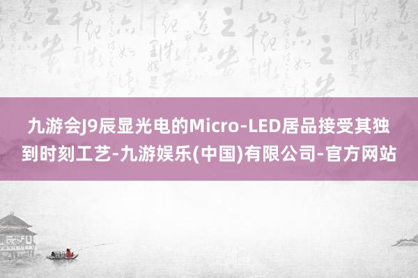 九游会J9辰显光电的Micro-LED居品接受其独到时刻工艺-九游娱乐(中国)有限公司-官方网站