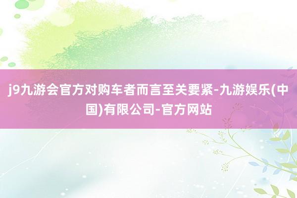 j9九游会官方对购车者而言至关要紧-九游娱乐(中国)有限公司-官方网站