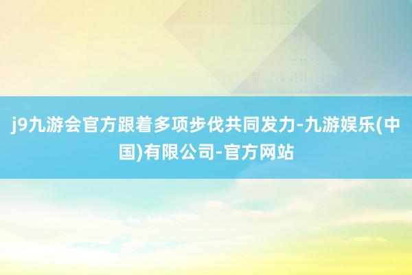 j9九游会官方跟着多项步伐共同发力-九游娱乐(中国)有限公司-官方网站