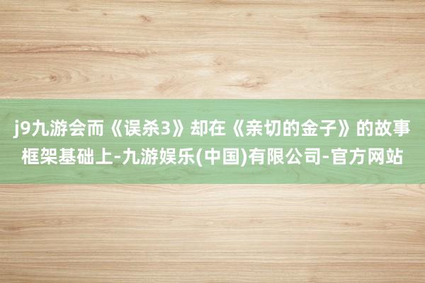 j9九游会而《误杀3》却在《亲切的金子》的故事框架基础上-九游娱乐(中国)有限公司-官方网站