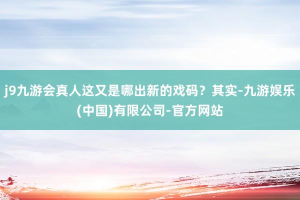 j9九游会真人这又是哪出新的戏码？其实-九游娱乐(中国)有限公司-官方网站