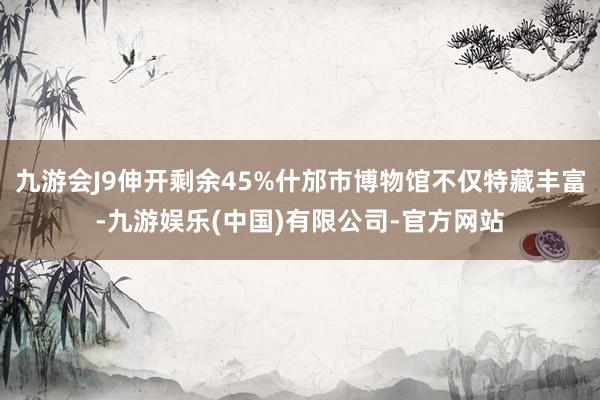 九游会J9伸开剩余45%什邡市博物馆不仅特藏丰富-九游娱乐(中国)有限公司-官方网站