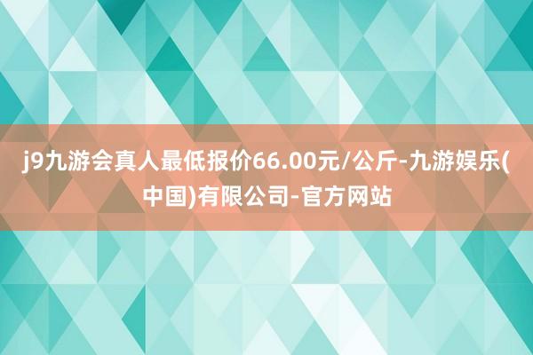 j9九游会真人最低报价66.00元/公斤-九游娱乐(中国)有限公司-官方网站