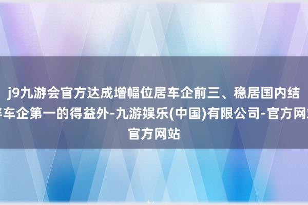 j9九游会官方达成增幅位居车企前三、稳居国内结伴车企第一的得益外-九游娱乐(中国)有限公司-官方网站