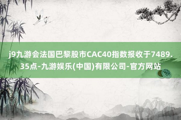 j9九游会法国巴黎股市CAC40指数报收于7489.35点-九游娱乐(中国)有限公司-官方网站